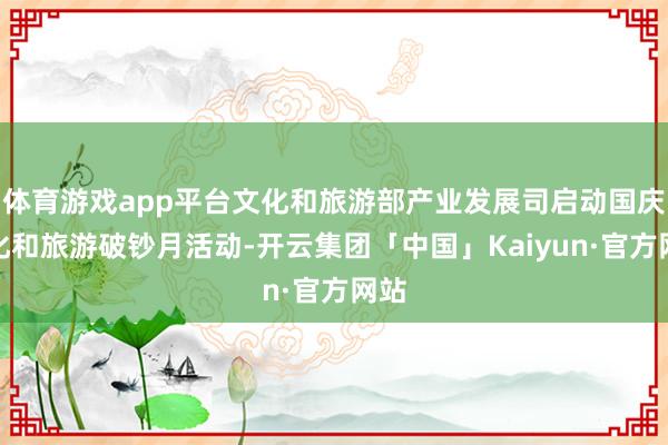 体育游戏app平台文化和旅游部产业发展司启动国庆文化和旅游破钞月活动-开云集团「中国」Kaiyun·官方网站