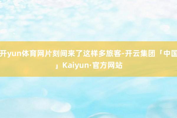 开yun体育网片刻间来了这样多旅客-开云集团「中国」Kaiyun·官方网站