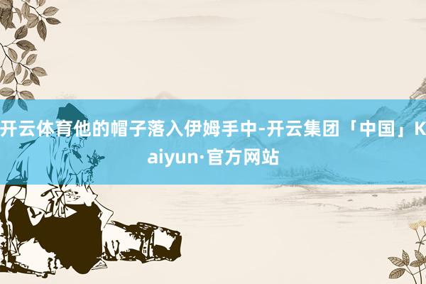 开云体育他的帽子落入伊姆手中-开云集团「中国」Kaiyun·官方网站