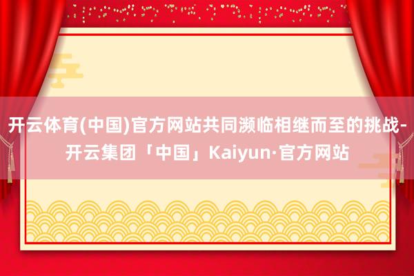 开云体育(中国)官方网站共同濒临相继而至的挑战-开云集团「中国」Kaiyun·官方网站