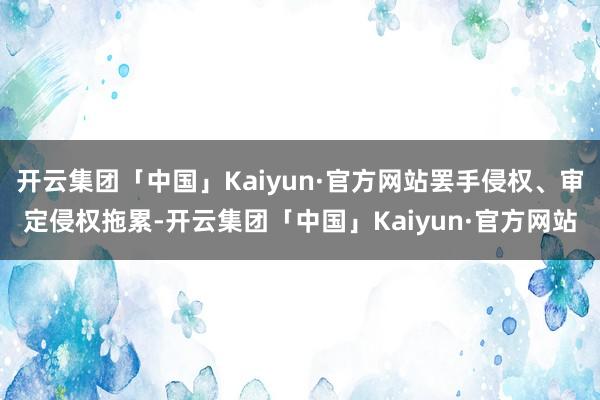 开云集团「中国」Kaiyun·官方网站罢手侵权、审定侵权拖累-开云集团「中国」Kaiyun·官方网站