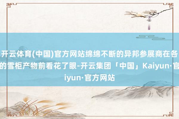 开云体育(中国)官方网站绵绵不断的异邦参展商在各类各样的雪柜产物前看花了眼-开云集团「中国」Kaiyun·官方网站