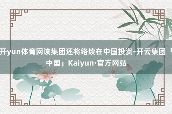 开yun体育网该集团还将络续在中国投资-开云集团「中国」Kaiyun·官方网站