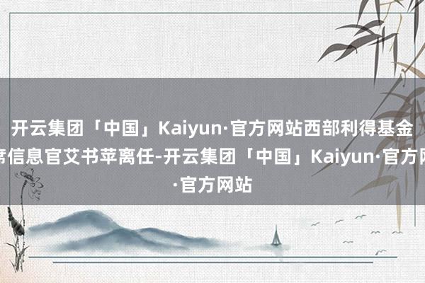 开云集团「中国」Kaiyun·官方网站西部利得基金首席信息官艾书苹离任-开云集团「中国」Kaiyun·官方网站