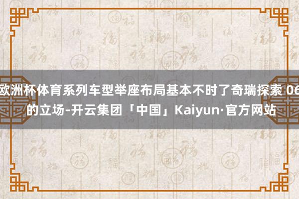 欧洲杯体育系列车型举座布局基本不时了奇瑞探索 06 的立场-开云集团「中国」Kaiyun·官方网站