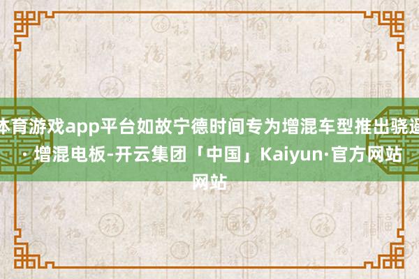 体育游戏app平台如故宁德时间专为增混车型推出骁遥 · 增混电板-开云集团「中国」Kaiyun·官方网站
