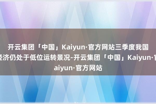 开云集团「中国」Kaiyun·官方网站三季度我国宏不雅经济仍处于低位运转景况-开云集团「中国」Kaiyun·官方网站