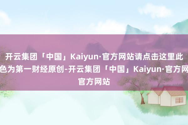 开云集团「中国」Kaiyun·官方网站请点击这里此本色为第一财经原创-开云集团「中国」Kaiyun·官方网站