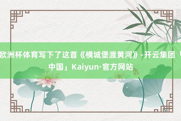 欧洲杯体育写下了这首《横城堡渡黄河》-开云集团「中国」Kaiyun·官方网站