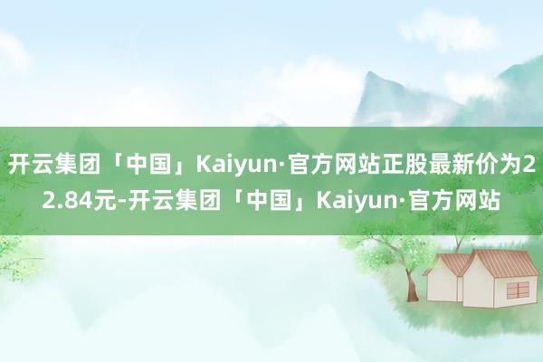 开云集团「中国」Kaiyun·官方网站正股最新价为22.84元-开云集团「中国」Kaiyun·官方网站