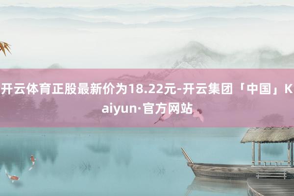 开云体育正股最新价为18.22元-开云集团「中国」Kaiyun·官方网站
