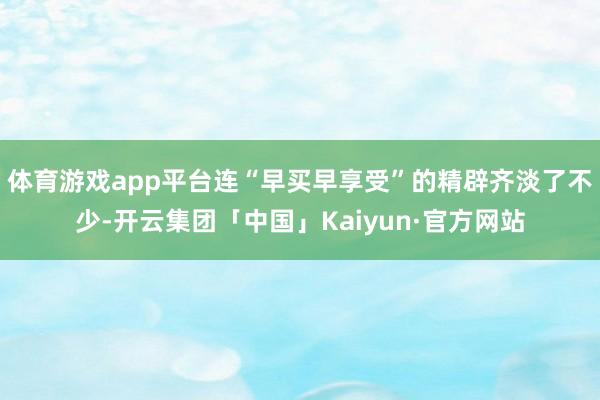 体育游戏app平台连“早买早享受”的精辟齐淡了不少-开云集团「中国」Kaiyun·官方网站
