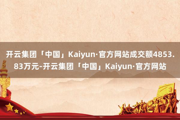 开云集团「中国」Kaiyun·官方网站成交额4853.83万元-开云集团「中国」Kaiyun·官方网站