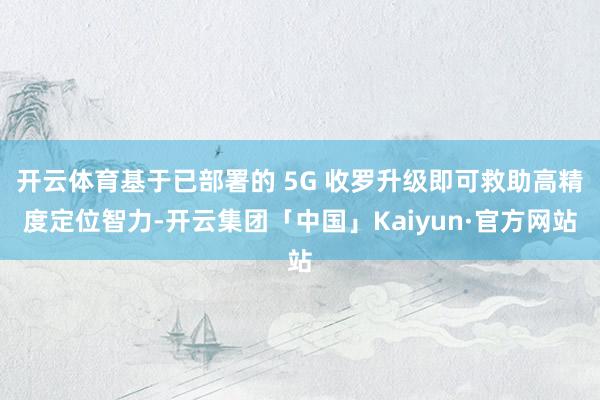 开云体育基于已部署的 5G 收罗升级即可救助高精度定位智力-开云集团「中国」Kaiyun·官方网站
