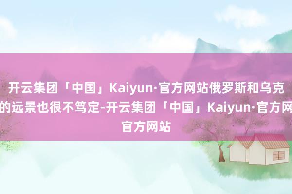 开云集团「中国」Kaiyun·官方网站俄罗斯和乌克兰的远景也很不笃定-开云集团「中国」Kaiyun·官方网站