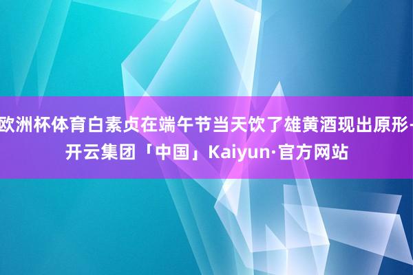 欧洲杯体育白素贞在端午节当天饮了雄黄酒现出原形-开云集团「中国」Kaiyun·官方网站