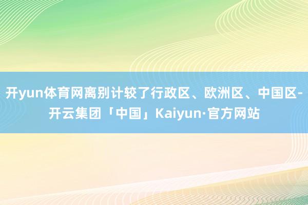开yun体育网离别计较了行政区、欧洲区、中国区-开云集团「中国」Kaiyun·官方网站