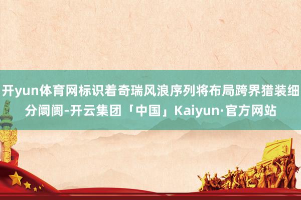 开yun体育网标识着奇瑞风浪序列将布局跨界猎装细分阛阓-开云集团「中国」Kaiyun·官方网站