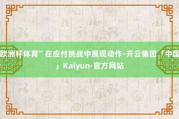 欧洲杯体育”在应付挑战中展现动作-开云集团「中国」Kaiyun·官方网站