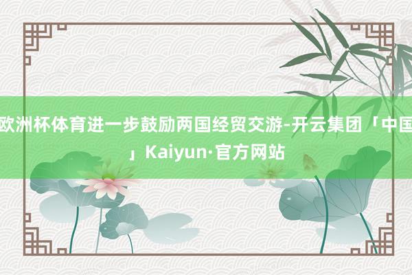 欧洲杯体育进一步鼓励两国经贸交游-开云集团「中国」Kaiyun·官方网站
