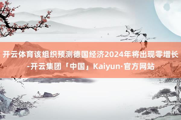 开云体育该组织预测德国经济2024年将出现零增长-开云集团「中国」Kaiyun·官方网站