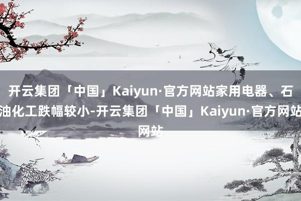开云集团「中国」Kaiyun·官方网站家用电器、石油化工跌幅较小-开云集团「中国」Kaiyun·官方网站