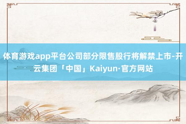 体育游戏app平台公司部分限售股行将解禁上市-开云集团「中国」Kaiyun·官方网站