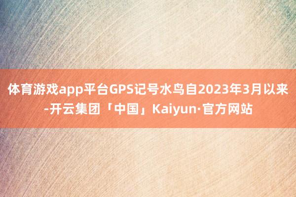 体育游戏app平台GPS记号水鸟自2023年3月以来-开云集团「中国」Kaiyun·官方网站