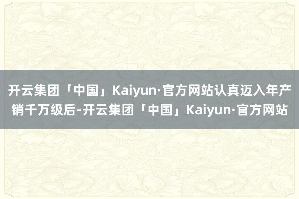 开云集团「中国」Kaiyun·官方网站认真迈入年产销千万级后-开云集团「中国」Kaiyun·官方网站