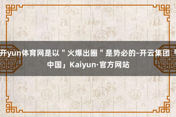 开yun体育网是以＂火爆出圈＂是势必的-开云集团「中国」Kaiyun·官方网站