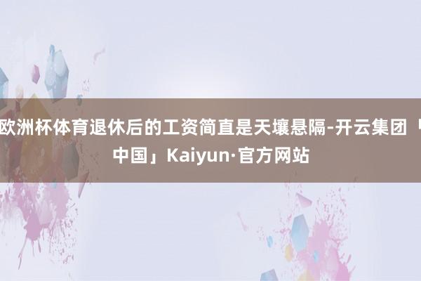 欧洲杯体育退休后的工资简直是天壤悬隔-开云集团「中国」Kaiyun·官方网站