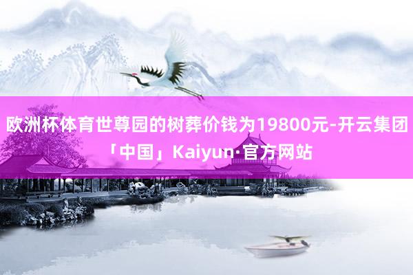 欧洲杯体育世尊园的树葬价钱为19800元-开云集团「中国」Kaiyun·官方网站