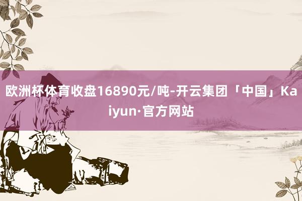 欧洲杯体育收盘16890元/吨-开云集团「中国」Kaiyun·官方网站