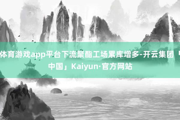 体育游戏app平台下流聚酯工场累库增多-开云集团「中国」Kaiyun·官方网站