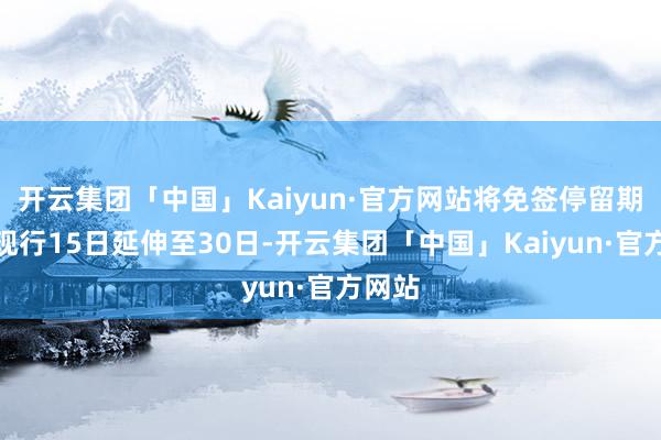 开云集团「中国」Kaiyun·官方网站将免签停留期限自现行15日延伸至30日-开云集团「中国」Kaiyun·官方网站