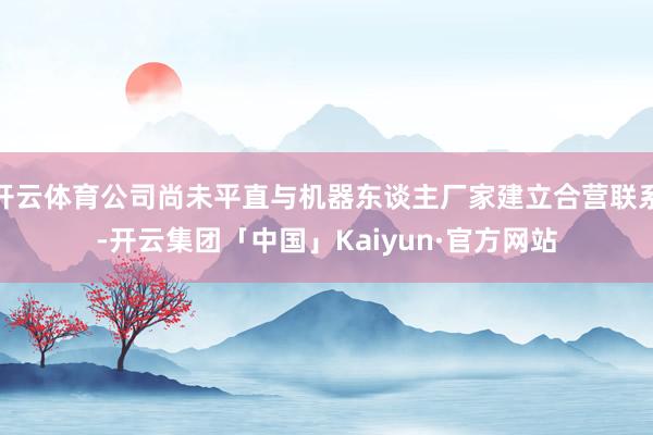 开云体育公司尚未平直与机器东谈主厂家建立合营联系-开云集团「中国」Kaiyun·官方网站