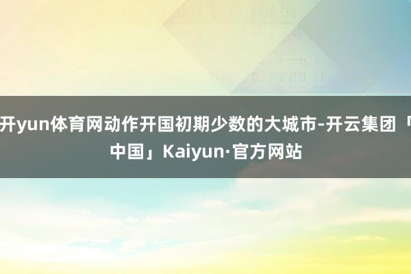 开yun体育网动作开国初期少数的大城市-开云集团「中国」Kaiyun·官方网站