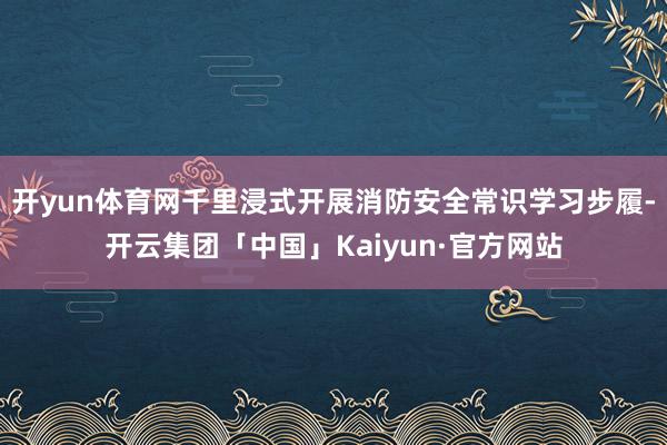 开yun体育网千里浸式开展消防安全常识学习步履-开云集团「中国」Kaiyun·官方网站