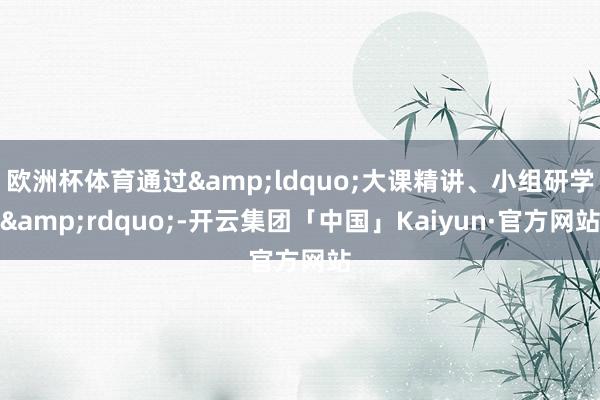 欧洲杯体育通过&ldquo;大课精讲、小组研学&rdquo;-开云集团「中国」Kaiyun·官方网站