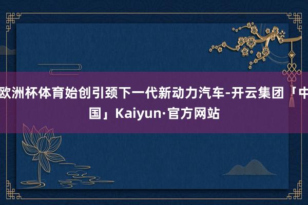 欧洲杯体育始创引颈下一代新动力汽车-开云集团「中国」Kaiyun·官方网站