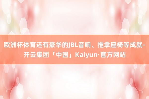 欧洲杯体育还有豪华的JBL音响、推拿座椅等成就-开云集团「中国」Kaiyun·官方网站