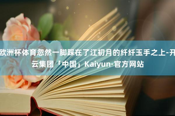 欧洲杯体育忽然一脚踩在了江初月的纤纤玉手之上-开云集团「中国」Kaiyun·官方网站