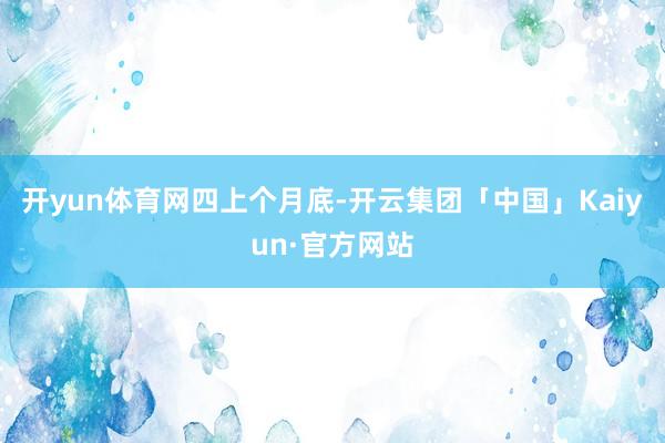 开yun体育网四上个月底-开云集团「中国」Kaiyun·官方网站