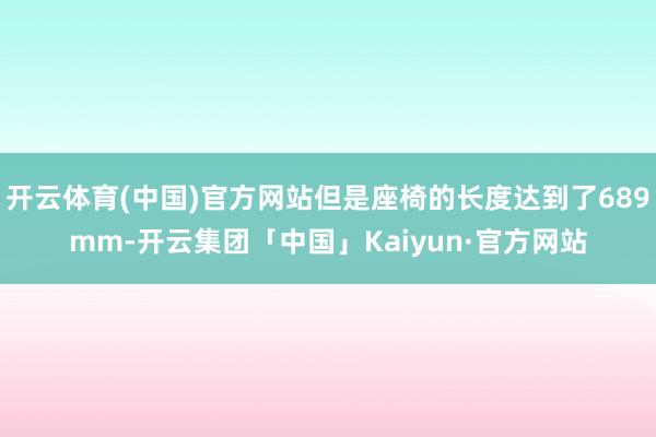 开云体育(中国)官方网站但是座椅的长度达到了689mm-开云集团「中国」Kaiyun·官方网站