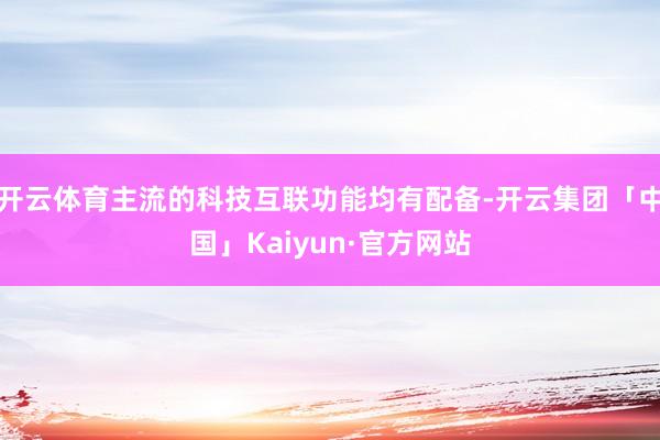 开云体育主流的科技互联功能均有配备-开云集团「中国」Kaiyun·官方网站