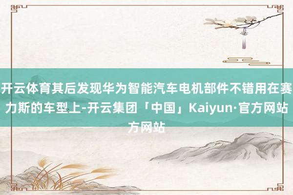 开云体育其后发现华为智能汽车电机部件不错用在赛力斯的车型上-开云集团「中国」Kaiyun·官方网站