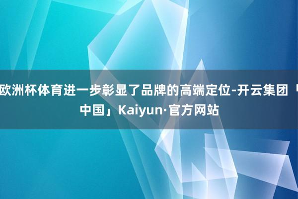 欧洲杯体育进一步彰显了品牌的高端定位-开云集团「中国」Kaiyun·官方网站