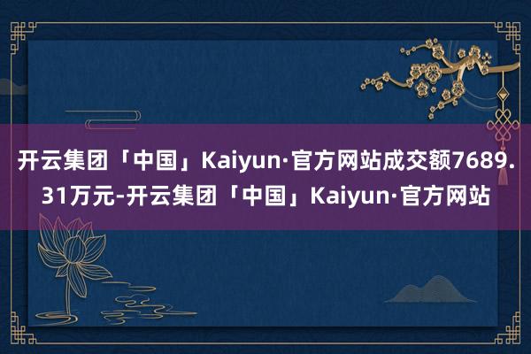 开云集团「中国」Kaiyun·官方网站成交额7689.31万元-开云集团「中国」Kaiyun·官方网站