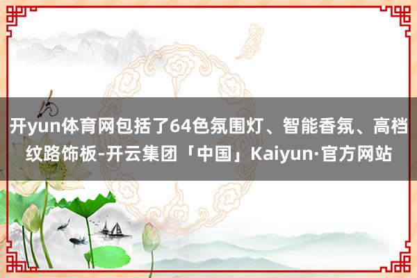 开yun体育网包括了64色氛围灯、智能香氛、高档纹路饰板-开云集团「中国」Kaiyun·官方网站