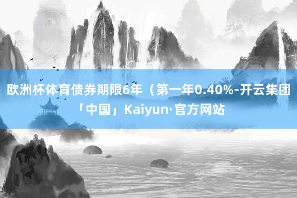 欧洲杯体育债券期限6年（第一年0.40%-开云集团「中国」Kaiyun·官方网站